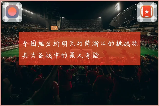 李国旭分析明天对阵浙江的挑战称其为备战中的最大考验