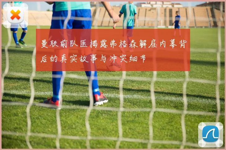 曼联前队医揭露弗格森解雇内幕背后的真实故事与冲突细节