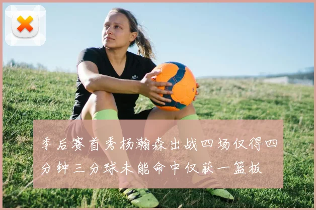 季后赛首秀杨瀚森出战四场仅得四分钟三分球未能命中仅获一篮板
