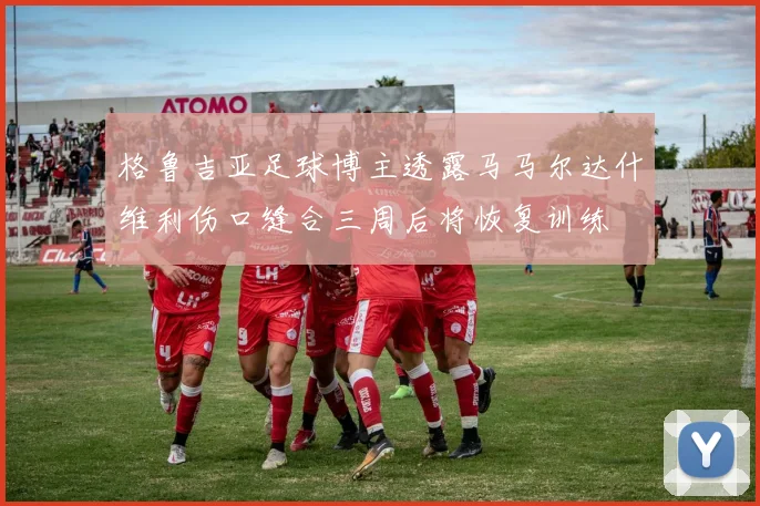 格鲁吉亚足球博主透露马马尔达什维利伤口缝合三周后将恢复训练