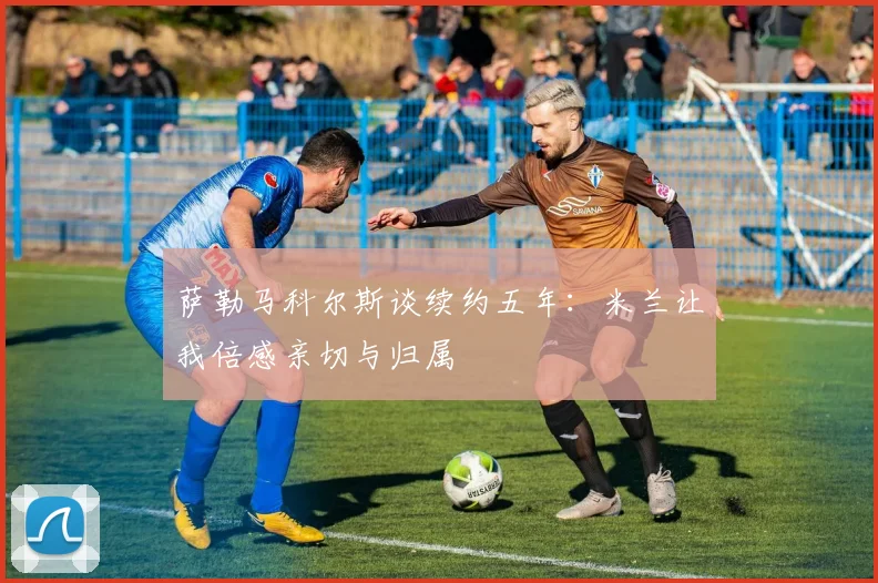 萨勒马科尔斯谈续约五年：米兰让我倍感亲切与归属
