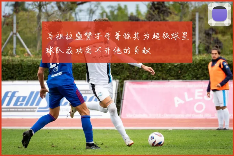 马祖拉盛赞字母哥称其为超级球星球队成功离不开他的贡献