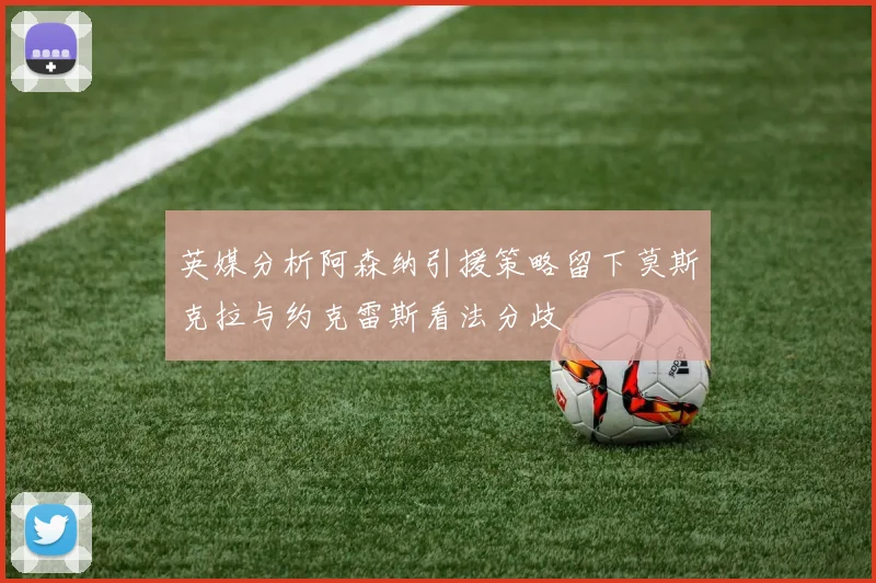 英媒分析阿森纳引援策略留下莫斯克拉与约克雷斯看法分歧