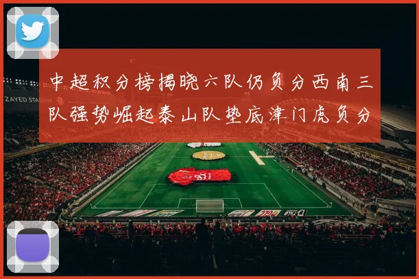 中超积分榜揭晓六队仍负分西南三队强势崛起泰山队垫底津门虎负分严重
