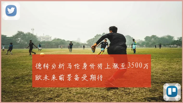 德转分析马伦身价将上涨至3500万欧未来前景备受期待