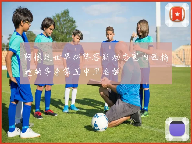 阿根廷世界杯阵容新动态塞内西梅迪纳争夺第五中卫名额