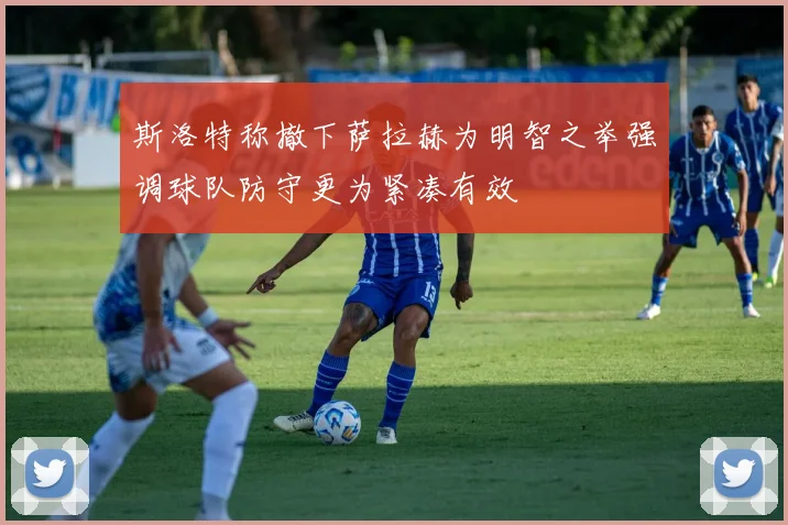 斯洛特称撤下萨拉赫为明智之举强调球队防守更为紧凑有效
