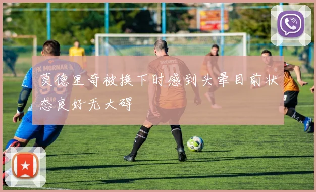 莫德里奇被换下时感到头晕目前状态良好无大碍
