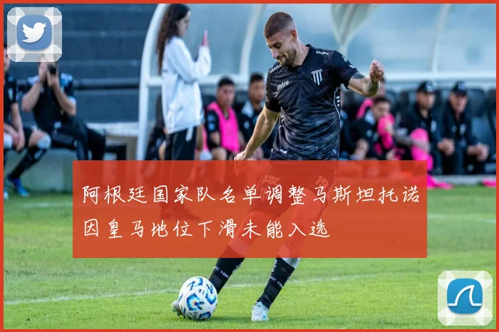 阿根廷国家队名单调整马斯坦托诺因皇马地位下滑未能入选