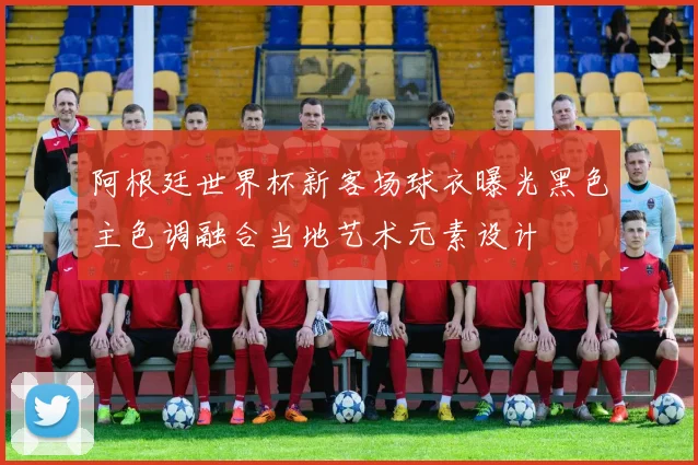 阿根廷世界杯新客场球衣曝光黑色主色调融合当地艺术元素设计