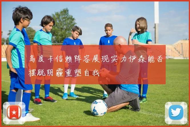 乌度卡信赖阵容展现实力伊森能否摆脱阴霾重塑自我