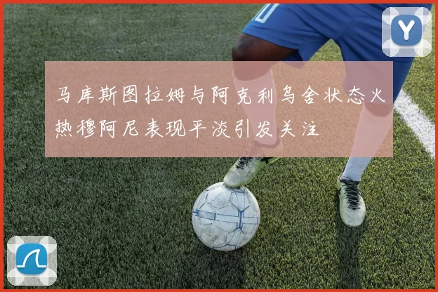 马库斯图拉姆与阿克利乌舍状态火热穆阿尼表现平淡引发关注