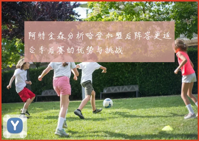 阿特金森分析哈登加盟后阵容更适合季后赛的优势与挑战