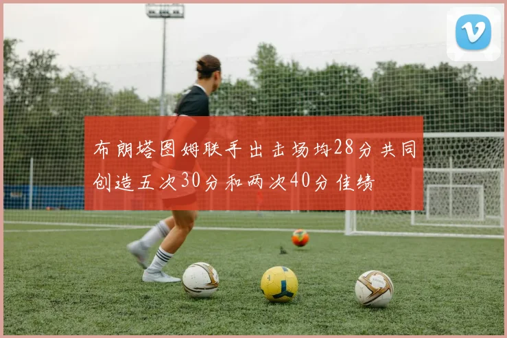 布朗塔图姆联手出击场均28分共同创造五次30分和两次40分佳绩